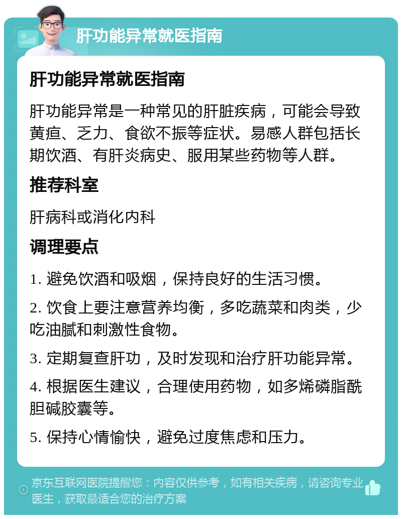 肝功能异常就医指南 肝功能异常就医指南 肝功能异常是一种常见的肝脏疾病，可能会导致黄疸、乏力、食欲不振等症状。易感人群包括长期饮酒、有肝炎病史、服用某些药物等人群。 推荐科室 肝病科或消化内科 调理要点 1. 避免饮酒和吸烟，保持良好的生活习惯。 2. 饮食上要注意营养均衡，多吃蔬菜和肉类，少吃油腻和刺激性食物。 3. 定期复查肝功，及时发现和治疗肝功能异常。 4. 根据医生建议，合理使用药物，如多烯磷脂酰胆碱胶囊等。 5. 保持心情愉快，避免过度焦虑和压力。