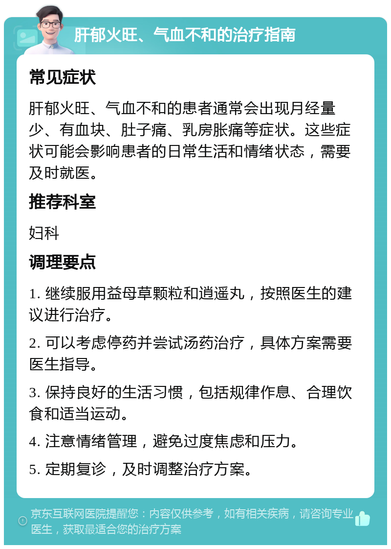 肝郁火旺、气血不和的治疗指南 常见症状 肝郁火旺、气血不和的患者通常会出现月经量少、有血块、肚子痛、乳房胀痛等症状。这些症状可能会影响患者的日常生活和情绪状态，需要及时就医。 推荐科室 妇科 调理要点 1. 继续服用益母草颗粒和逍遥丸，按照医生的建议进行治疗。 2. 可以考虑停药并尝试汤药治疗，具体方案需要医生指导。 3. 保持良好的生活习惯，包括规律作息、合理饮食和适当运动。 4. 注意情绪管理，避免过度焦虑和压力。 5. 定期复诊，及时调整治疗方案。