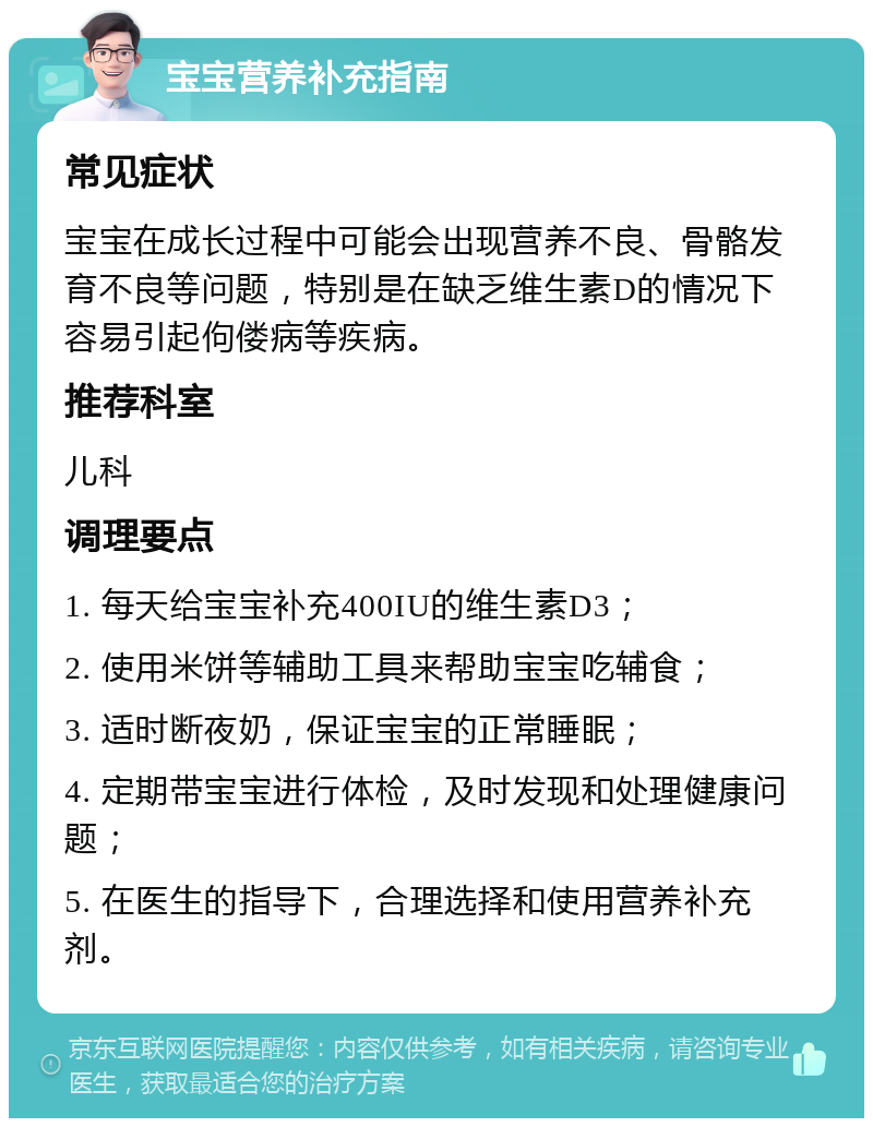 宝宝营养补充指南 常见症状 宝宝在成长过程中可能会出现营养不良、骨骼发育不良等问题，特别是在缺乏维生素D的情况下容易引起佝偻病等疾病。 推荐科室 儿科 调理要点 1. 每天给宝宝补充400IU的维生素D3； 2. 使用米饼等辅助工具来帮助宝宝吃辅食； 3. 适时断夜奶，保证宝宝的正常睡眠； 4. 定期带宝宝进行体检，及时发现和处理健康问题； 5. 在医生的指导下，合理选择和使用营养补充剂。