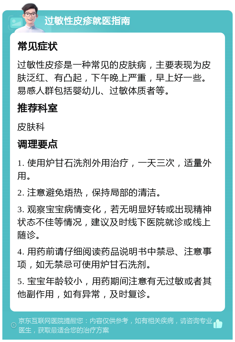 过敏性皮疹就医指南 常见症状 过敏性皮疹是一种常见的皮肤病，主要表现为皮肤泛红、有凸起，下午晚上严重，早上好一些。易感人群包括婴幼儿、过敏体质者等。 推荐科室 皮肤科 调理要点 1. 使用炉甘石洗剂外用治疗，一天三次，适量外用。 2. 注意避免焐热，保持局部的清洁。 3. 观察宝宝病情变化，若无明显好转或出现精神状态不佳等情况，建议及时线下医院就诊或线上随诊。 4. 用药前请仔细阅读药品说明书中禁忌、注意事项，如无禁忌可使用炉甘石洗剂。 5. 宝宝年龄较小，用药期间注意有无过敏或者其他副作用，如有异常，及时复诊。