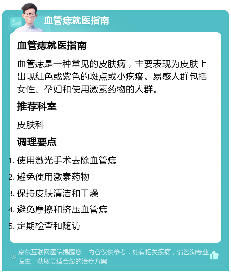 血管痣就医指南 血管痣就医指南 血管痣是一种常见的皮肤病，主要表现为皮肤上出现红色或紫色的斑点或小疙瘩。易感人群包括女性、孕妇和使用激素药物的人群。 推荐科室 皮肤科 调理要点 使用激光手术去除血管痣 避免使用激素药物 保持皮肤清洁和干燥 避免摩擦和挤压血管痣 定期检查和随访