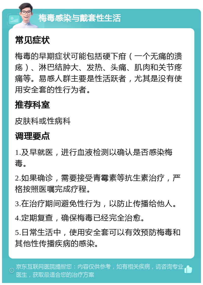 梅毒感染与戴套性生活 常见症状 梅毒的早期症状可能包括硬下疳（一个无痛的溃疡）、淋巴结肿大、发热、头痛、肌肉和关节疼痛等。易感人群主要是性活跃者，尤其是没有使用安全套的性行为者。 推荐科室 皮肤科或性病科 调理要点 1.及早就医，进行血液检测以确认是否感染梅毒。 2.如果确诊，需要接受青霉素等抗生素治疗，严格按照医嘱完成疗程。 3.在治疗期间避免性行为，以防止传播给他人。 4.定期复查，确保梅毒已经完全治愈。 5.日常生活中，使用安全套可以有效预防梅毒和其他性传播疾病的感染。