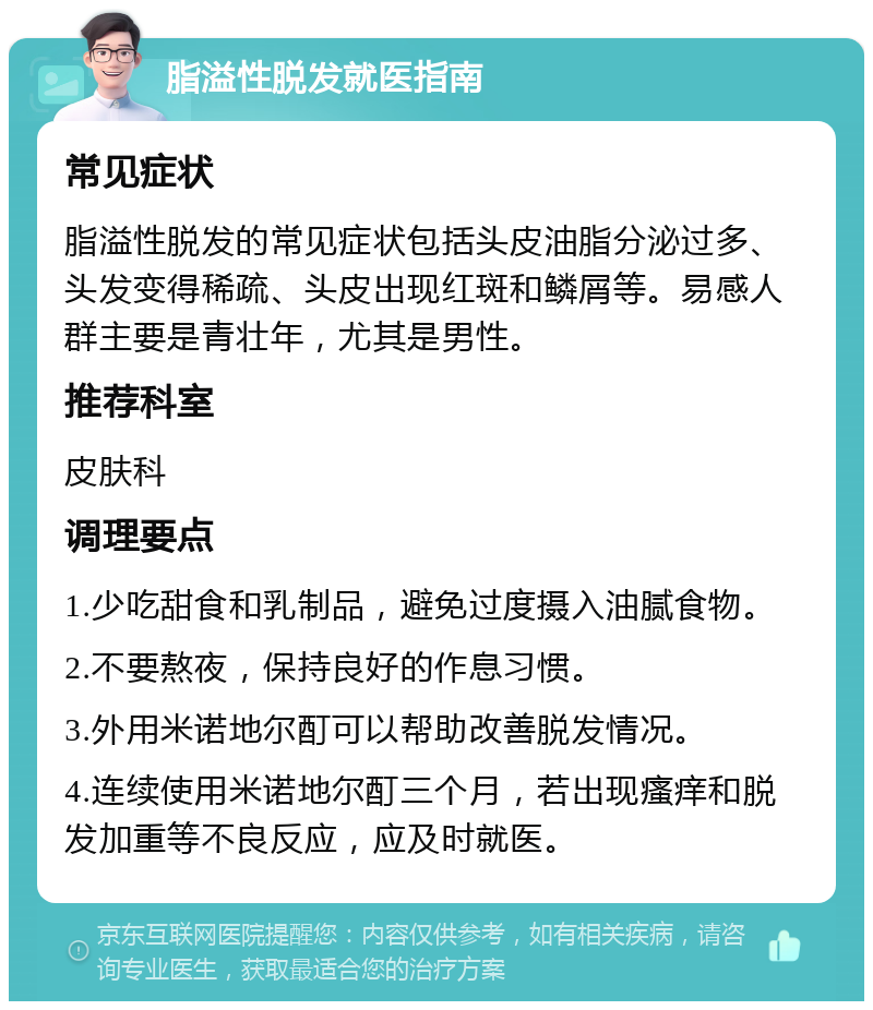 脂溢性脱发就医指南 常见症状 脂溢性脱发的常见症状包括头皮油脂分泌过多、头发变得稀疏、头皮出现红斑和鳞屑等。易感人群主要是青壮年，尤其是男性。 推荐科室 皮肤科 调理要点 1.少吃甜食和乳制品，避免过度摄入油腻食物。 2.不要熬夜，保持良好的作息习惯。 3.外用米诺地尔酊可以帮助改善脱发情况。 4.连续使用米诺地尔酊三个月，若出现瘙痒和脱发加重等不良反应，应及时就医。