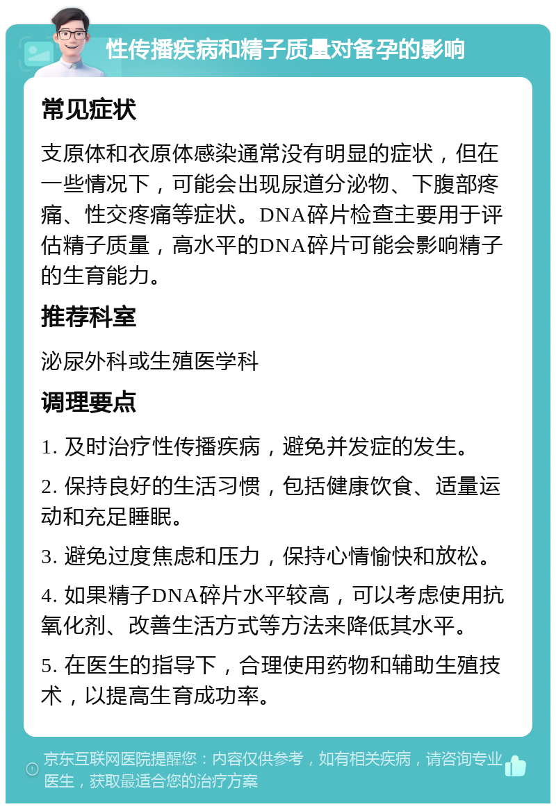 性传播疾病和精子质量对备孕的影响 常见症状 支原体和衣原体感染通常没有明显的症状，但在一些情况下，可能会出现尿道分泌物、下腹部疼痛、性交疼痛等症状。DNA碎片检查主要用于评估精子质量，高水平的DNA碎片可能会影响精子的生育能力。 推荐科室 泌尿外科或生殖医学科 调理要点 1. 及时治疗性传播疾病，避免并发症的发生。 2. 保持良好的生活习惯，包括健康饮食、适量运动和充足睡眠。 3. 避免过度焦虑和压力，保持心情愉快和放松。 4. 如果精子DNA碎片水平较高，可以考虑使用抗氧化剂、改善生活方式等方法来降低其水平。 5. 在医生的指导下，合理使用药物和辅助生殖技术，以提高生育成功率。