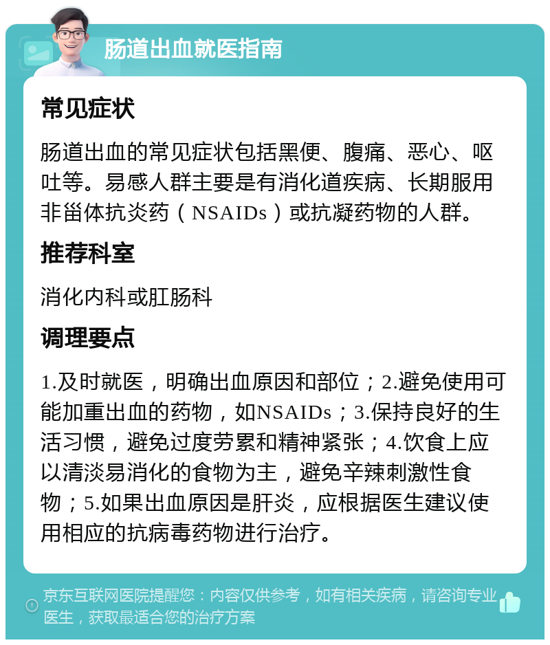 肠道出血就医指南 常见症状 肠道出血的常见症状包括黑便、腹痛、恶心、呕吐等。易感人群主要是有消化道疾病、长期服用非甾体抗炎药（NSAIDs）或抗凝药物的人群。 推荐科室 消化内科或肛肠科 调理要点 1.及时就医，明确出血原因和部位；2.避免使用可能加重出血的药物，如NSAIDs；3.保持良好的生活习惯，避免过度劳累和精神紧张；4.饮食上应以清淡易消化的食物为主，避免辛辣刺激性食物；5.如果出血原因是肝炎，应根据医生建议使用相应的抗病毒药物进行治疗。