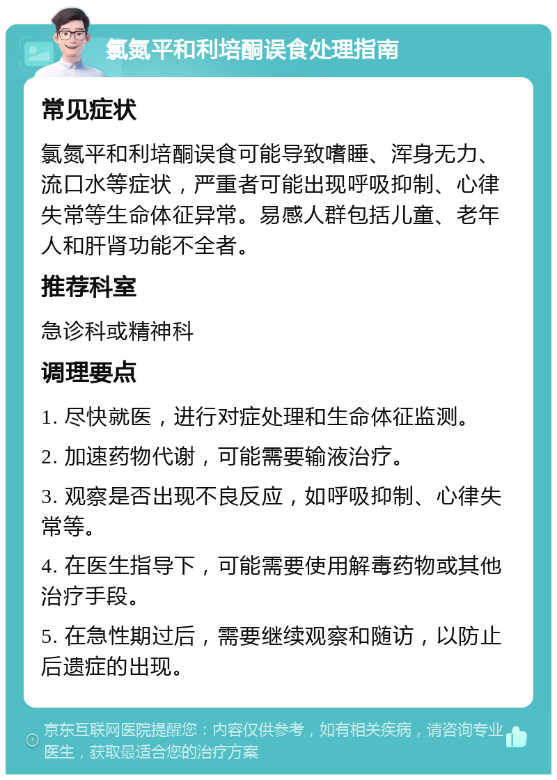 氯氮平和利培酮误食处理指南 常见症状 氯氮平和利培酮误食可能导致嗜睡、浑身无力、流口水等症状，严重者可能出现呼吸抑制、心律失常等生命体征异常。易感人群包括儿童、老年人和肝肾功能不全者。 推荐科室 急诊科或精神科 调理要点 1. 尽快就医，进行对症处理和生命体征监测。 2. 加速药物代谢，可能需要输液治疗。 3. 观察是否出现不良反应，如呼吸抑制、心律失常等。 4. 在医生指导下，可能需要使用解毒药物或其他治疗手段。 5. 在急性期过后，需要继续观察和随访，以防止后遗症的出现。