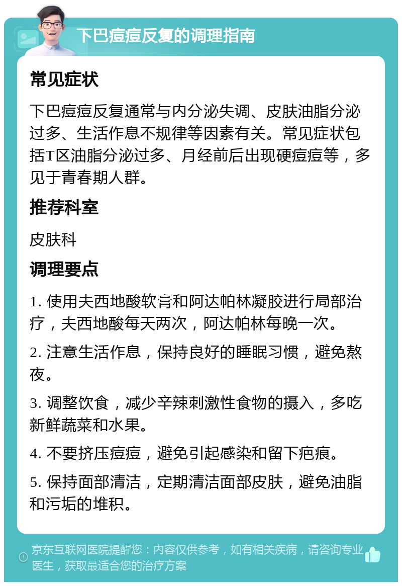 下巴痘痘反复的调理指南 常见症状 下巴痘痘反复通常与内分泌失调、皮肤油脂分泌过多、生活作息不规律等因素有关。常见症状包括T区油脂分泌过多、月经前后出现硬痘痘等，多见于青春期人群。 推荐科室 皮肤科 调理要点 1. 使用夫西地酸软膏和阿达帕林凝胶进行局部治疗，夫西地酸每天两次，阿达帕林每晚一次。 2. 注意生活作息，保持良好的睡眠习惯，避免熬夜。 3. 调整饮食，减少辛辣刺激性食物的摄入，多吃新鲜蔬菜和水果。 4. 不要挤压痘痘，避免引起感染和留下疤痕。 5. 保持面部清洁，定期清洁面部皮肤，避免油脂和污垢的堆积。