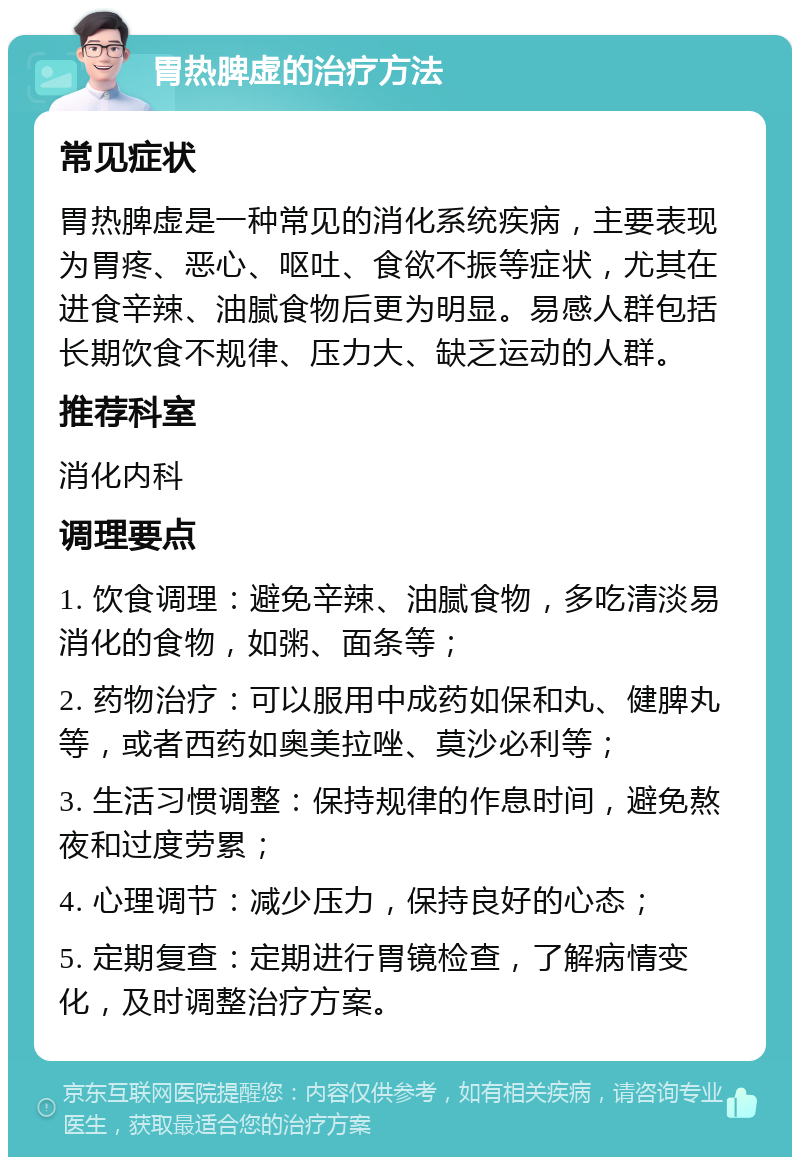 胃热脾虚的治疗方法 常见症状 胃热脾虚是一种常见的消化系统疾病，主要表现为胃疼、恶心、呕吐、食欲不振等症状，尤其在进食辛辣、油腻食物后更为明显。易感人群包括长期饮食不规律、压力大、缺乏运动的人群。 推荐科室 消化内科 调理要点 1. 饮食调理：避免辛辣、油腻食物，多吃清淡易消化的食物，如粥、面条等； 2. 药物治疗：可以服用中成药如保和丸、健脾丸等，或者西药如奥美拉唑、莫沙必利等； 3. 生活习惯调整：保持规律的作息时间，避免熬夜和过度劳累； 4. 心理调节：减少压力，保持良好的心态； 5. 定期复查：定期进行胃镜检查，了解病情变化，及时调整治疗方案。