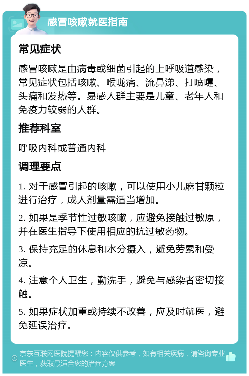 感冒咳嗽就医指南 常见症状 感冒咳嗽是由病毒或细菌引起的上呼吸道感染，常见症状包括咳嗽、喉咙痛、流鼻涕、打喷嚏、头痛和发热等。易感人群主要是儿童、老年人和免疫力较弱的人群。 推荐科室 呼吸内科或普通内科 调理要点 1. 对于感冒引起的咳嗽，可以使用小儿麻甘颗粒进行治疗，成人剂量需适当增加。 2. 如果是季节性过敏咳嗽，应避免接触过敏原，并在医生指导下使用相应的抗过敏药物。 3. 保持充足的休息和水分摄入，避免劳累和受凉。 4. 注意个人卫生，勤洗手，避免与感染者密切接触。 5. 如果症状加重或持续不改善，应及时就医，避免延误治疗。