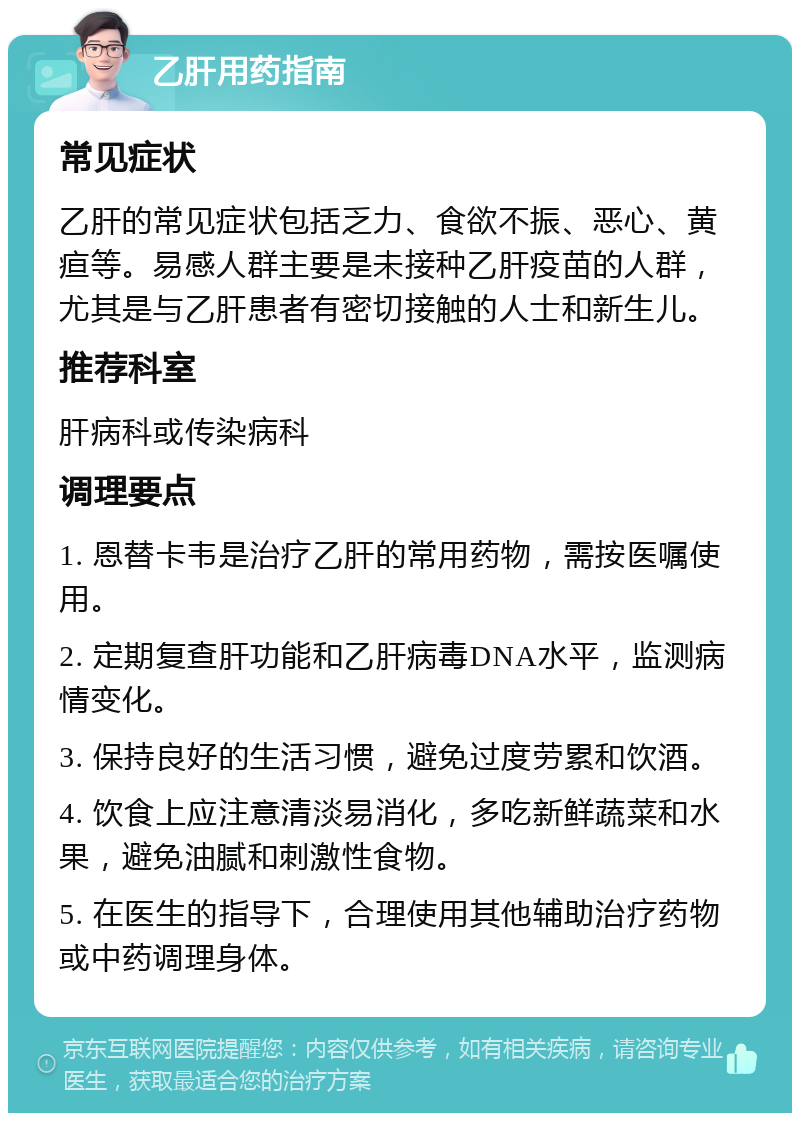 乙肝用药指南 常见症状 乙肝的常见症状包括乏力、食欲不振、恶心、黄疸等。易感人群主要是未接种乙肝疫苗的人群，尤其是与乙肝患者有密切接触的人士和新生儿。 推荐科室 肝病科或传染病科 调理要点 1. 恩替卡韦是治疗乙肝的常用药物，需按医嘱使用。 2. 定期复查肝功能和乙肝病毒DNA水平，监测病情变化。 3. 保持良好的生活习惯，避免过度劳累和饮酒。 4. 饮食上应注意清淡易消化，多吃新鲜蔬菜和水果，避免油腻和刺激性食物。 5. 在医生的指导下，合理使用其他辅助治疗药物或中药调理身体。