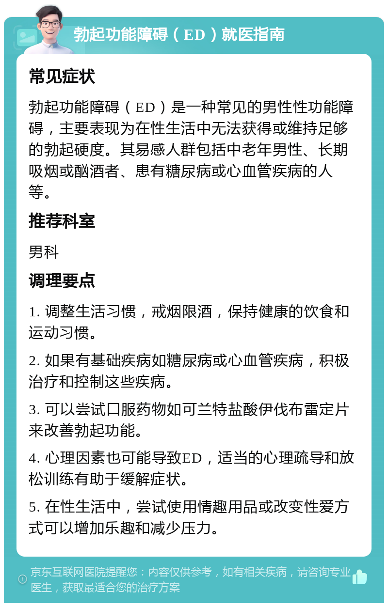 勃起功能障碍（ED）就医指南 常见症状 勃起功能障碍（ED）是一种常见的男性性功能障碍，主要表现为在性生活中无法获得或维持足够的勃起硬度。其易感人群包括中老年男性、长期吸烟或酗酒者、患有糖尿病或心血管疾病的人等。 推荐科室 男科 调理要点 1. 调整生活习惯，戒烟限酒，保持健康的饮食和运动习惯。 2. 如果有基础疾病如糖尿病或心血管疾病，积极治疗和控制这些疾病。 3. 可以尝试口服药物如可兰特盐酸伊伐布雷定片来改善勃起功能。 4. 心理因素也可能导致ED，适当的心理疏导和放松训练有助于缓解症状。 5. 在性生活中，尝试使用情趣用品或改变性爱方式可以增加乐趣和减少压力。