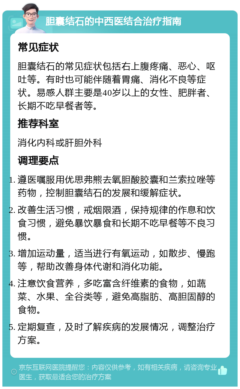 胆囊结石的中西医结合治疗指南 常见症状 胆囊结石的常见症状包括右上腹疼痛、恶心、呕吐等。有时也可能伴随着胃痛、消化不良等症状。易感人群主要是40岁以上的女性、肥胖者、长期不吃早餐者等。 推荐科室 消化内科或肝胆外科 调理要点 遵医嘱服用优思弗熊去氧胆酸胶囊和兰索拉唑等药物，控制胆囊结石的发展和缓解症状。 改善生活习惯，戒烟限酒，保持规律的作息和饮食习惯，避免暴饮暴食和长期不吃早餐等不良习惯。 增加运动量，适当进行有氧运动，如散步、慢跑等，帮助改善身体代谢和消化功能。 注意饮食营养，多吃富含纤维素的食物，如蔬菜、水果、全谷类等，避免高脂肪、高胆固醇的食物。 定期复查，及时了解疾病的发展情况，调整治疗方案。