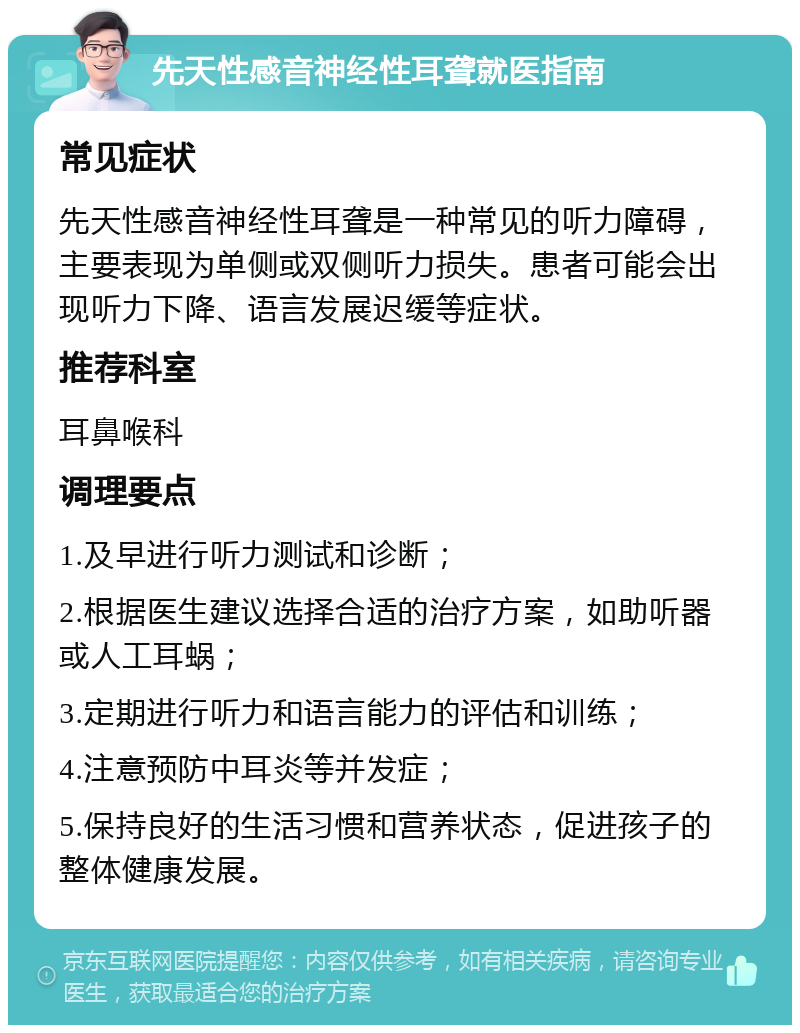 先天性感音神经性耳聋就医指南 常见症状 先天性感音神经性耳聋是一种常见的听力障碍，主要表现为单侧或双侧听力损失。患者可能会出现听力下降、语言发展迟缓等症状。 推荐科室 耳鼻喉科 调理要点 1.及早进行听力测试和诊断； 2.根据医生建议选择合适的治疗方案，如助听器或人工耳蜗； 3.定期进行听力和语言能力的评估和训练； 4.注意预防中耳炎等并发症； 5.保持良好的生活习惯和营养状态，促进孩子的整体健康发展。