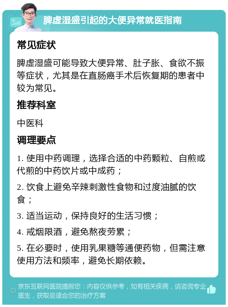 脾虚湿盛引起的大便异常就医指南 常见症状 脾虚湿盛可能导致大便异常、肚子胀、食欲不振等症状，尤其是在直肠癌手术后恢复期的患者中较为常见。 推荐科室 中医科 调理要点 1. 使用中药调理，选择合适的中药颗粒、自煎或代煎的中药饮片或中成药； 2. 饮食上避免辛辣刺激性食物和过度油腻的饮食； 3. 适当运动，保持良好的生活习惯； 4. 戒烟限酒，避免熬夜劳累； 5. 在必要时，使用乳果糖等通便药物，但需注意使用方法和频率，避免长期依赖。