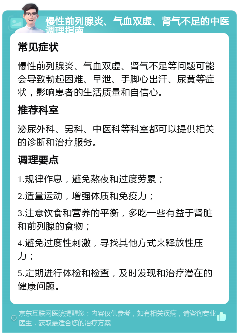 慢性前列腺炎、气血双虚、肾气不足的中医调理指南 常见症状 慢性前列腺炎、气血双虚、肾气不足等问题可能会导致勃起困难、早泄、手脚心出汗、尿黄等症状，影响患者的生活质量和自信心。 推荐科室 泌尿外科、男科、中医科等科室都可以提供相关的诊断和治疗服务。 调理要点 1.规律作息，避免熬夜和过度劳累； 2.适量运动，增强体质和免疫力； 3.注意饮食和营养的平衡，多吃一些有益于肾脏和前列腺的食物； 4.避免过度性刺激，寻找其他方式来释放性压力； 5.定期进行体检和检查，及时发现和治疗潜在的健康问题。