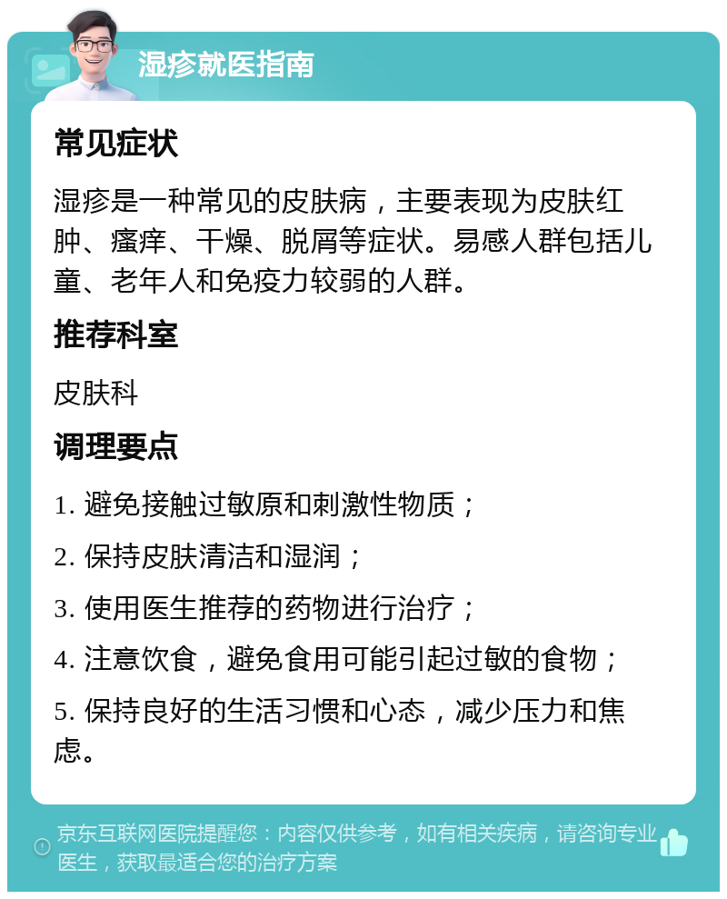 湿疹就医指南 常见症状 湿疹是一种常见的皮肤病，主要表现为皮肤红肿、瘙痒、干燥、脱屑等症状。易感人群包括儿童、老年人和免疫力较弱的人群。 推荐科室 皮肤科 调理要点 1. 避免接触过敏原和刺激性物质； 2. 保持皮肤清洁和湿润； 3. 使用医生推荐的药物进行治疗； 4. 注意饮食，避免食用可能引起过敏的食物； 5. 保持良好的生活习惯和心态，减少压力和焦虑。