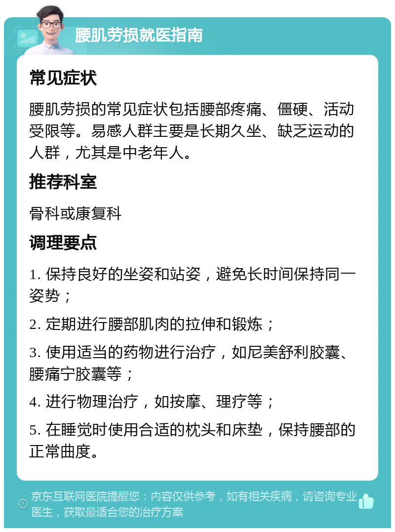 腰肌劳损就医指南 常见症状 腰肌劳损的常见症状包括腰部疼痛、僵硬、活动受限等。易感人群主要是长期久坐、缺乏运动的人群，尤其是中老年人。 推荐科室 骨科或康复科 调理要点 1. 保持良好的坐姿和站姿，避免长时间保持同一姿势； 2. 定期进行腰部肌肉的拉伸和锻炼； 3. 使用适当的药物进行治疗，如尼美舒利胶囊、腰痛宁胶囊等； 4. 进行物理治疗，如按摩、理疗等； 5. 在睡觉时使用合适的枕头和床垫，保持腰部的正常曲度。