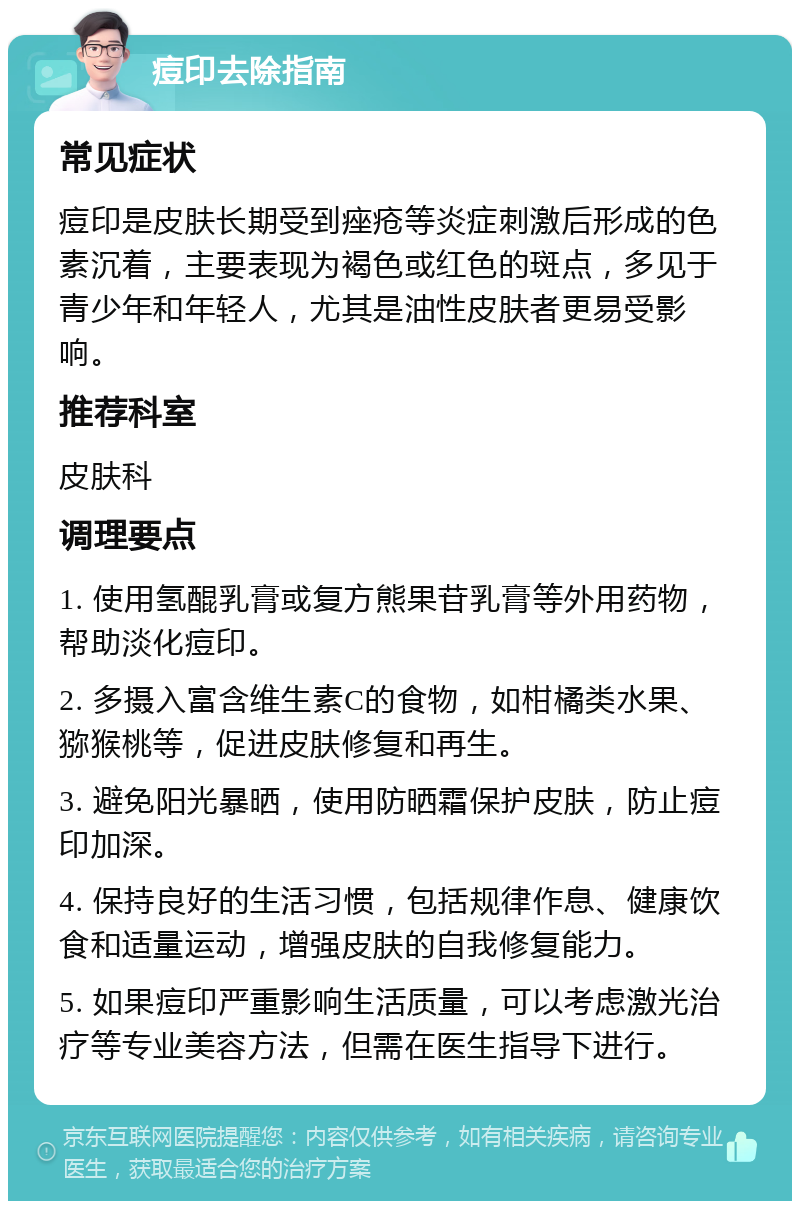 痘印去除指南 常见症状 痘印是皮肤长期受到痤疮等炎症刺激后形成的色素沉着，主要表现为褐色或红色的斑点，多见于青少年和年轻人，尤其是油性皮肤者更易受影响。 推荐科室 皮肤科 调理要点 1. 使用氢醌乳膏或复方熊果苷乳膏等外用药物，帮助淡化痘印。 2. 多摄入富含维生素C的食物，如柑橘类水果、猕猴桃等，促进皮肤修复和再生。 3. 避免阳光暴晒，使用防晒霜保护皮肤，防止痘印加深。 4. 保持良好的生活习惯，包括规律作息、健康饮食和适量运动，增强皮肤的自我修复能力。 5. 如果痘印严重影响生活质量，可以考虑激光治疗等专业美容方法，但需在医生指导下进行。