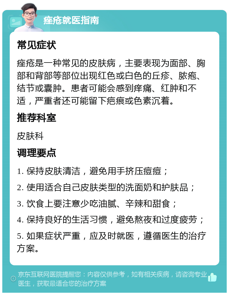 痤疮就医指南 常见症状 痤疮是一种常见的皮肤病，主要表现为面部、胸部和背部等部位出现红色或白色的丘疹、脓疱、结节或囊肿。患者可能会感到痒痛、红肿和不适，严重者还可能留下疤痕或色素沉着。 推荐科室 皮肤科 调理要点 1. 保持皮肤清洁，避免用手挤压痘痘； 2. 使用适合自己皮肤类型的洗面奶和护肤品； 3. 饮食上要注意少吃油腻、辛辣和甜食； 4. 保持良好的生活习惯，避免熬夜和过度疲劳； 5. 如果症状严重，应及时就医，遵循医生的治疗方案。