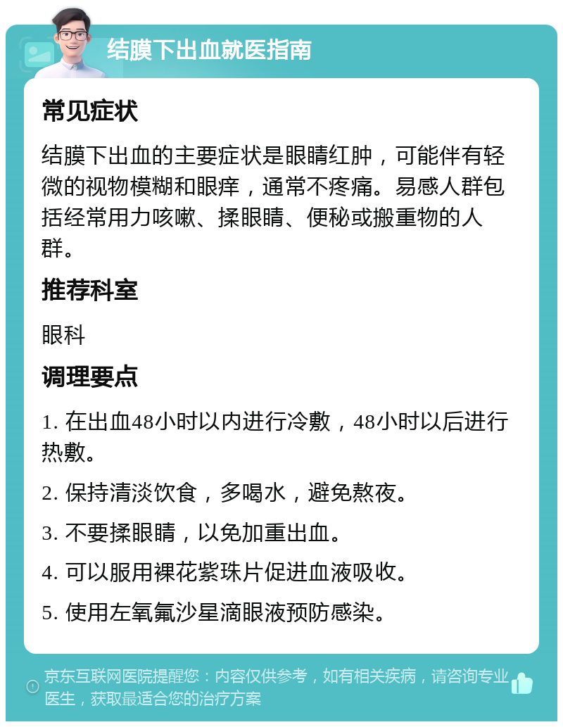 结膜下出血就医指南 常见症状 结膜下出血的主要症状是眼睛红肿，可能伴有轻微的视物模糊和眼痒，通常不疼痛。易感人群包括经常用力咳嗽、揉眼睛、便秘或搬重物的人群。 推荐科室 眼科 调理要点 1. 在出血48小时以内进行冷敷，48小时以后进行热敷。 2. 保持清淡饮食，多喝水，避免熬夜。 3. 不要揉眼睛，以免加重出血。 4. 可以服用裸花紫珠片促进血液吸收。 5. 使用左氧氟沙星滴眼液预防感染。