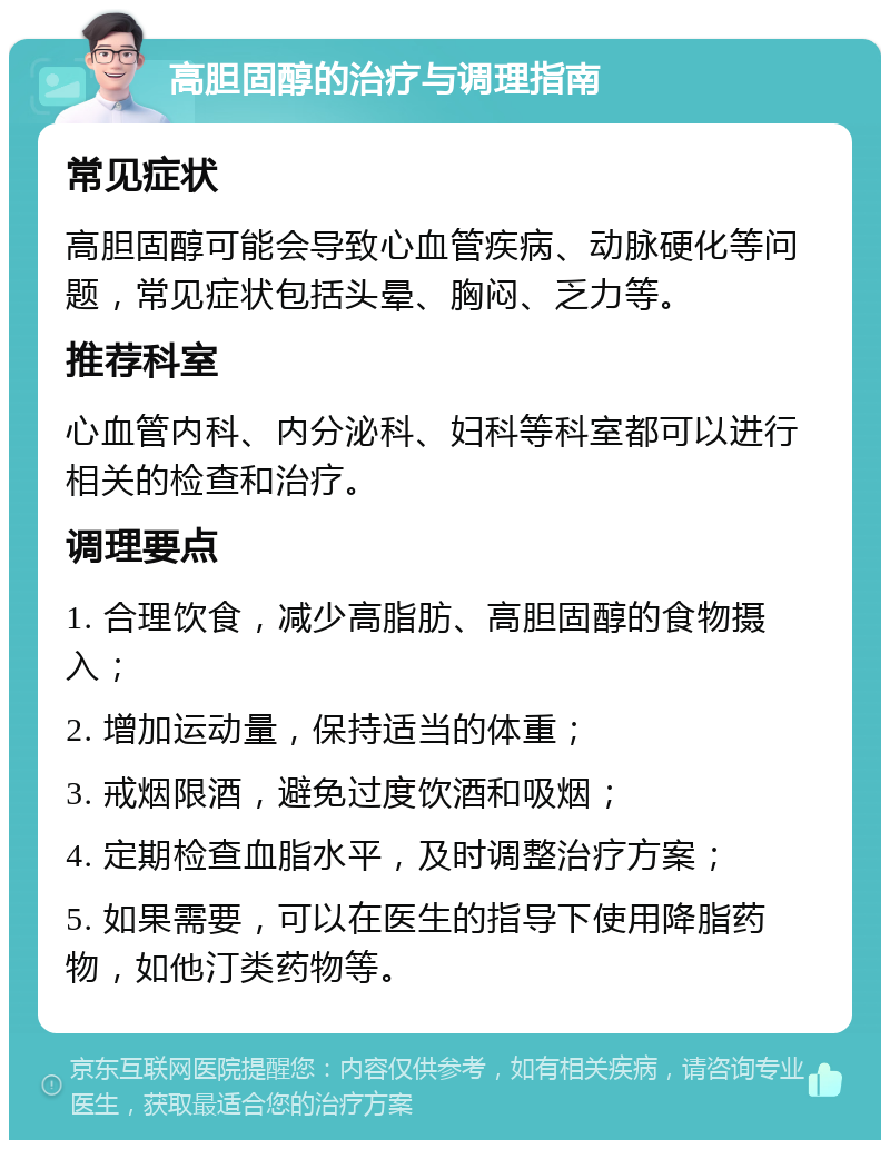 高胆固醇的治疗与调理指南 常见症状 高胆固醇可能会导致心血管疾病、动脉硬化等问题，常见症状包括头晕、胸闷、乏力等。 推荐科室 心血管内科、内分泌科、妇科等科室都可以进行相关的检查和治疗。 调理要点 1. 合理饮食，减少高脂肪、高胆固醇的食物摄入； 2. 增加运动量，保持适当的体重； 3. 戒烟限酒，避免过度饮酒和吸烟； 4. 定期检查血脂水平，及时调整治疗方案； 5. 如果需要，可以在医生的指导下使用降脂药物，如他汀类药物等。