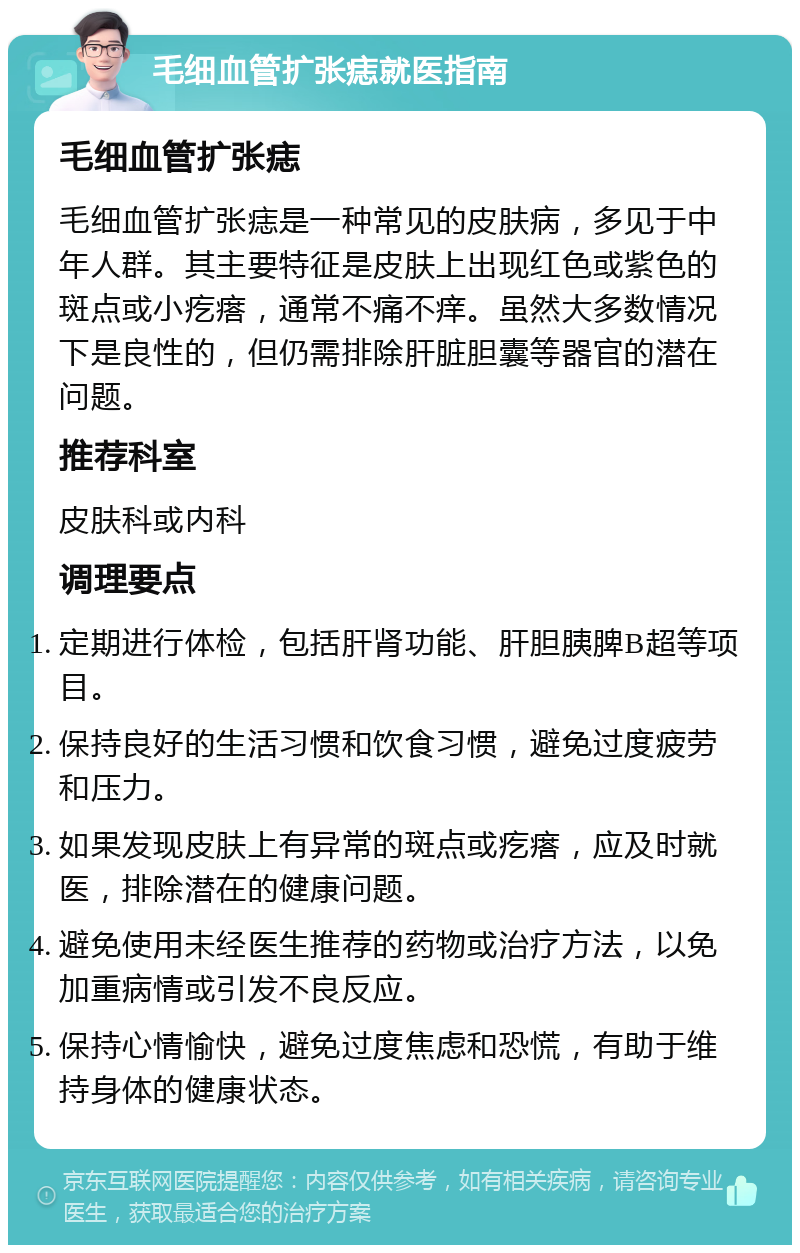 毛细血管扩张痣就医指南 毛细血管扩张痣 毛细血管扩张痣是一种常见的皮肤病，多见于中年人群。其主要特征是皮肤上出现红色或紫色的斑点或小疙瘩，通常不痛不痒。虽然大多数情况下是良性的，但仍需排除肝脏胆囊等器官的潜在问题。 推荐科室 皮肤科或内科 调理要点 定期进行体检，包括肝肾功能、肝胆胰脾B超等项目。 保持良好的生活习惯和饮食习惯，避免过度疲劳和压力。 如果发现皮肤上有异常的斑点或疙瘩，应及时就医，排除潜在的健康问题。 避免使用未经医生推荐的药物或治疗方法，以免加重病情或引发不良反应。 保持心情愉快，避免过度焦虑和恐慌，有助于维持身体的健康状态。