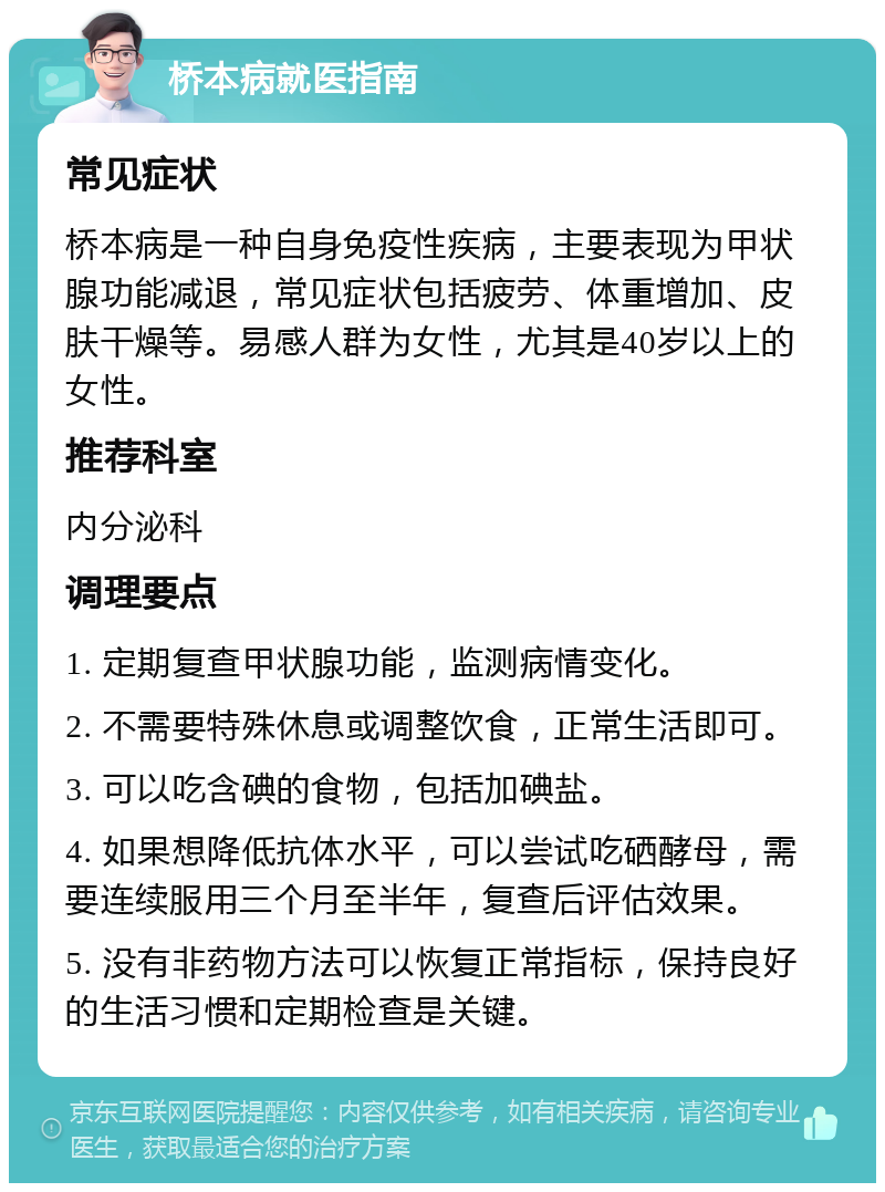 桥本病就医指南 常见症状 桥本病是一种自身免疫性疾病，主要表现为甲状腺功能减退，常见症状包括疲劳、体重增加、皮肤干燥等。易感人群为女性，尤其是40岁以上的女性。 推荐科室 内分泌科 调理要点 1. 定期复查甲状腺功能，监测病情变化。 2. 不需要特殊休息或调整饮食，正常生活即可。 3. 可以吃含碘的食物，包括加碘盐。 4. 如果想降低抗体水平，可以尝试吃硒酵母，需要连续服用三个月至半年，复查后评估效果。 5. 没有非药物方法可以恢复正常指标，保持良好的生活习惯和定期检查是关键。