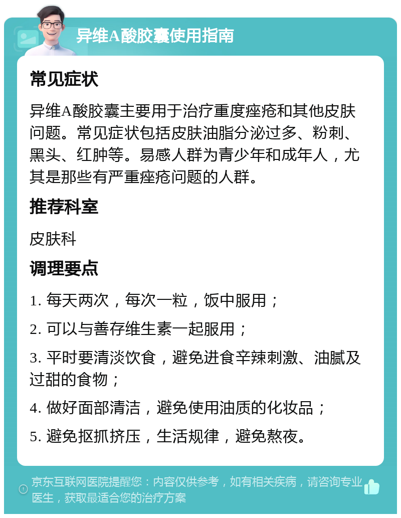 异维A酸胶囊使用指南 常见症状 异维A酸胶囊主要用于治疗重度痤疮和其他皮肤问题。常见症状包括皮肤油脂分泌过多、粉刺、黑头、红肿等。易感人群为青少年和成年人，尤其是那些有严重痤疮问题的人群。 推荐科室 皮肤科 调理要点 1. 每天两次，每次一粒，饭中服用； 2. 可以与善存维生素一起服用； 3. 平时要清淡饮食，避免进食辛辣刺激、油腻及过甜的食物； 4. 做好面部清洁，避免使用油质的化妆品； 5. 避免抠抓挤压，生活规律，避免熬夜。