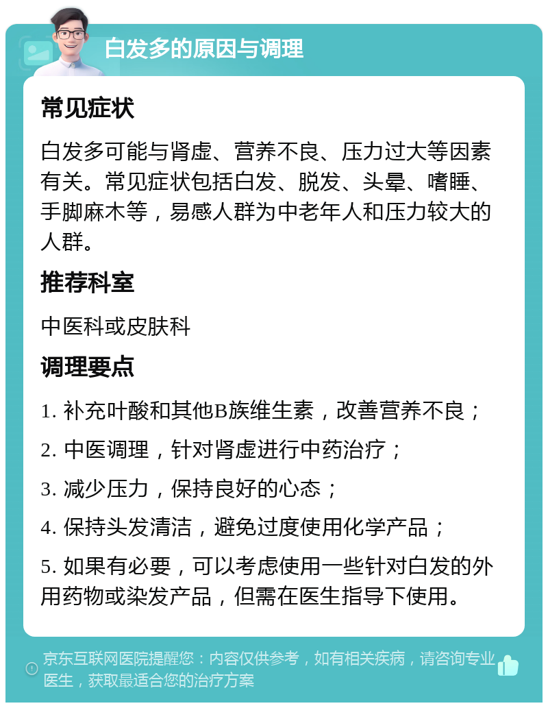 白发多的原因与调理 常见症状 白发多可能与肾虚、营养不良、压力过大等因素有关。常见症状包括白发、脱发、头晕、嗜睡、手脚麻木等，易感人群为中老年人和压力较大的人群。 推荐科室 中医科或皮肤科 调理要点 1. 补充叶酸和其他B族维生素，改善营养不良； 2. 中医调理，针对肾虚进行中药治疗； 3. 减少压力，保持良好的心态； 4. 保持头发清洁，避免过度使用化学产品； 5. 如果有必要，可以考虑使用一些针对白发的外用药物或染发产品，但需在医生指导下使用。