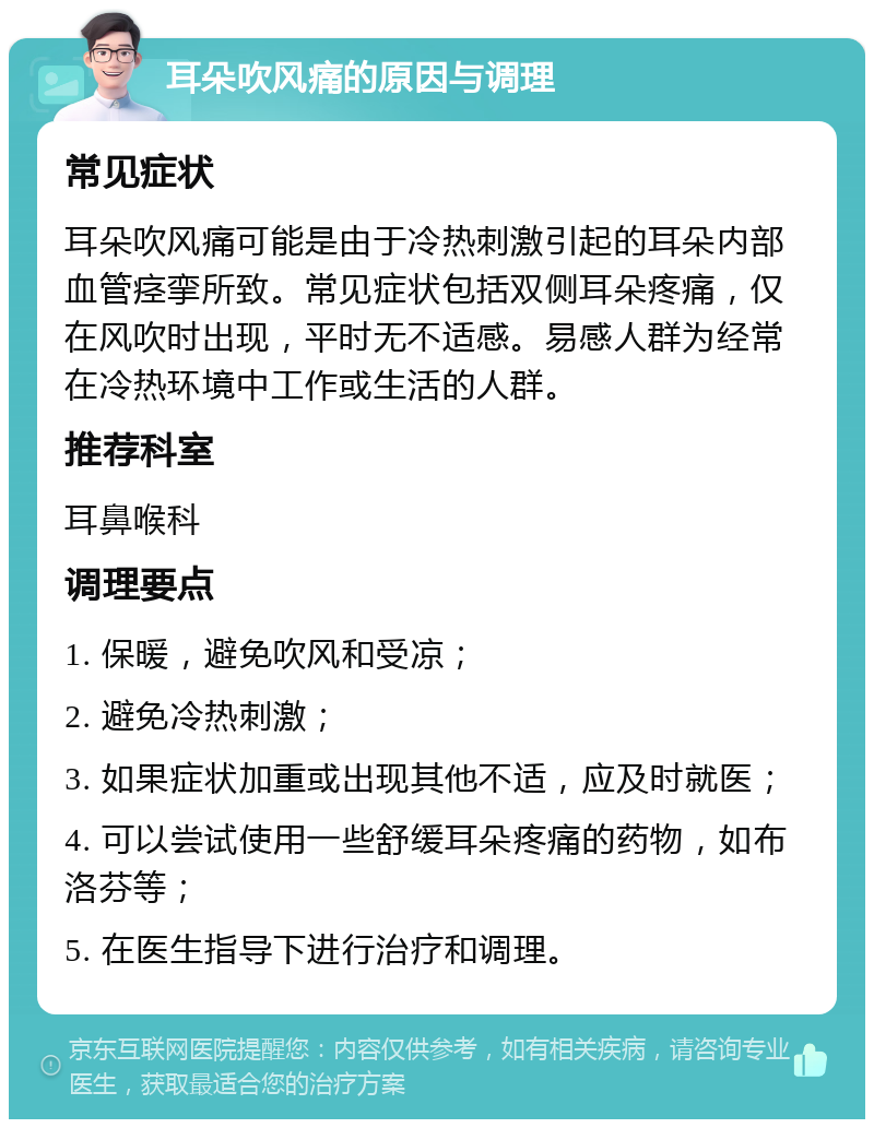 耳朵吹风痛的原因与调理 常见症状 耳朵吹风痛可能是由于冷热刺激引起的耳朵内部血管痉挛所致。常见症状包括双侧耳朵疼痛，仅在风吹时出现，平时无不适感。易感人群为经常在冷热环境中工作或生活的人群。 推荐科室 耳鼻喉科 调理要点 1. 保暖，避免吹风和受凉； 2. 避免冷热刺激； 3. 如果症状加重或出现其他不适，应及时就医； 4. 可以尝试使用一些舒缓耳朵疼痛的药物，如布洛芬等； 5. 在医生指导下进行治疗和调理。