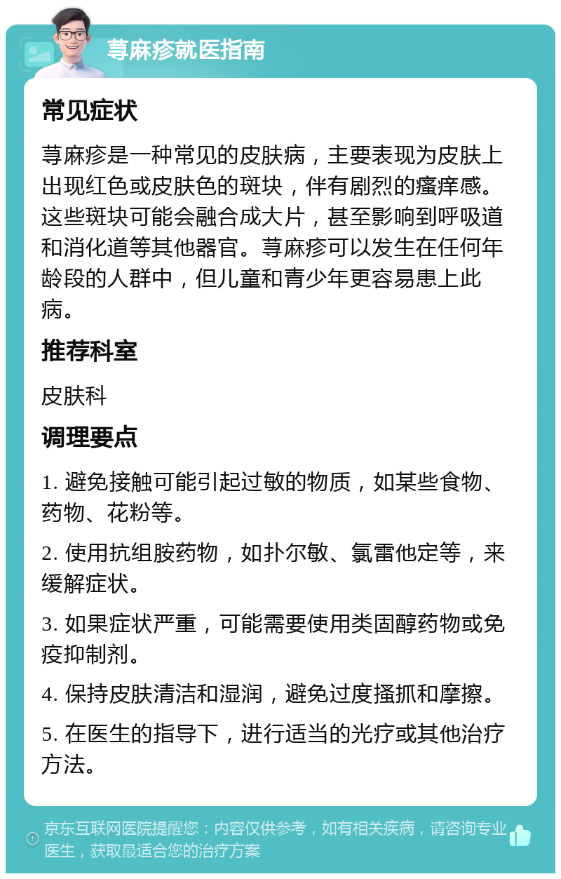 荨麻疹就医指南 常见症状 荨麻疹是一种常见的皮肤病，主要表现为皮肤上出现红色或皮肤色的斑块，伴有剧烈的瘙痒感。这些斑块可能会融合成大片，甚至影响到呼吸道和消化道等其他器官。荨麻疹可以发生在任何年龄段的人群中，但儿童和青少年更容易患上此病。 推荐科室 皮肤科 调理要点 1. 避免接触可能引起过敏的物质，如某些食物、药物、花粉等。 2. 使用抗组胺药物，如扑尔敏、氯雷他定等，来缓解症状。 3. 如果症状严重，可能需要使用类固醇药物或免疫抑制剂。 4. 保持皮肤清洁和湿润，避免过度搔抓和摩擦。 5. 在医生的指导下，进行适当的光疗或其他治疗方法。