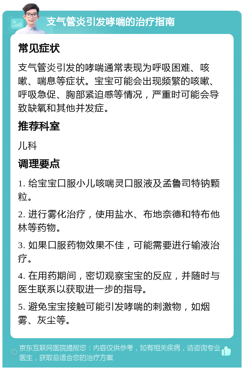 支气管炎引发哮喘的治疗指南 常见症状 支气管炎引发的哮喘通常表现为呼吸困难、咳嗽、喘息等症状。宝宝可能会出现频繁的咳嗽、呼吸急促、胸部紧迫感等情况，严重时可能会导致缺氧和其他并发症。 推荐科室 儿科 调理要点 1. 给宝宝口服小儿咳喘灵口服液及孟鲁司特钠颗粒。 2. 进行雾化治疗，使用盐水、布地奈德和特布他林等药物。 3. 如果口服药物效果不佳，可能需要进行输液治疗。 4. 在用药期间，密切观察宝宝的反应，并随时与医生联系以获取进一步的指导。 5. 避免宝宝接触可能引发哮喘的刺激物，如烟雾、灰尘等。