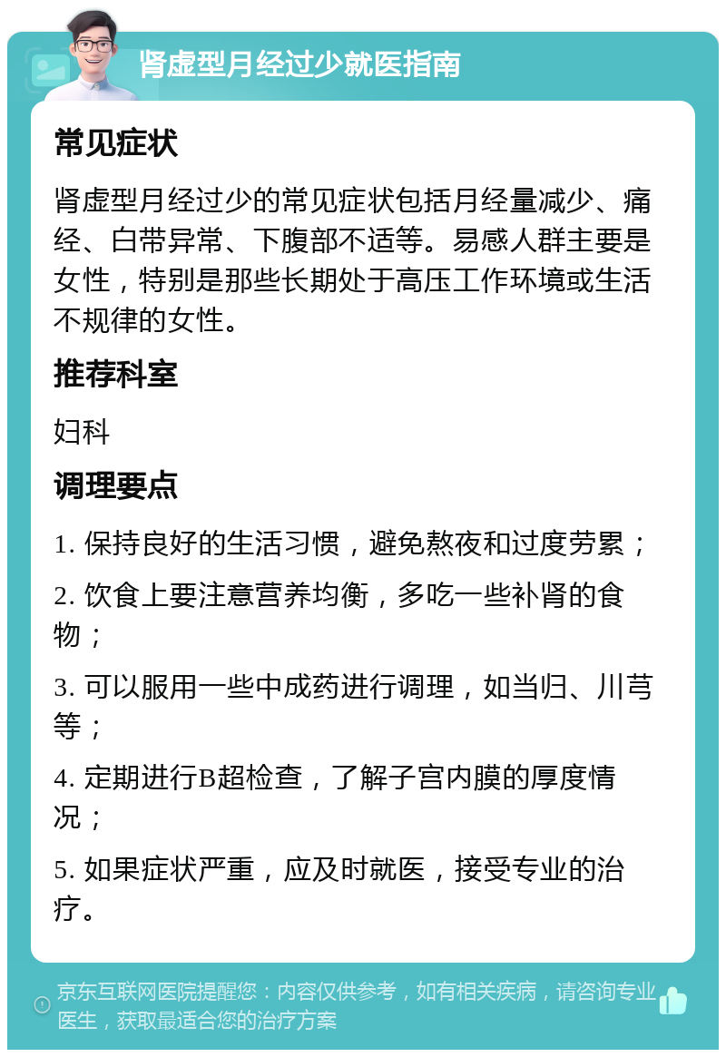 肾虚型月经过少就医指南 常见症状 肾虚型月经过少的常见症状包括月经量减少、痛经、白带异常、下腹部不适等。易感人群主要是女性，特别是那些长期处于高压工作环境或生活不规律的女性。 推荐科室 妇科 调理要点 1. 保持良好的生活习惯，避免熬夜和过度劳累； 2. 饮食上要注意营养均衡，多吃一些补肾的食物； 3. 可以服用一些中成药进行调理，如当归、川芎等； 4. 定期进行B超检查，了解子宫内膜的厚度情况； 5. 如果症状严重，应及时就医，接受专业的治疗。