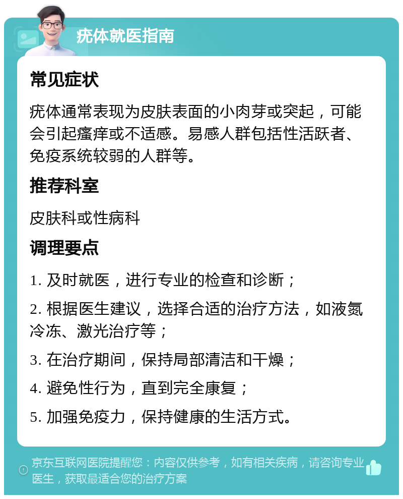 疣体就医指南 常见症状 疣体通常表现为皮肤表面的小肉芽或突起，可能会引起瘙痒或不适感。易感人群包括性活跃者、免疫系统较弱的人群等。 推荐科室 皮肤科或性病科 调理要点 1. 及时就医，进行专业的检查和诊断； 2. 根据医生建议，选择合适的治疗方法，如液氮冷冻、激光治疗等； 3. 在治疗期间，保持局部清洁和干燥； 4. 避免性行为，直到完全康复； 5. 加强免疫力，保持健康的生活方式。