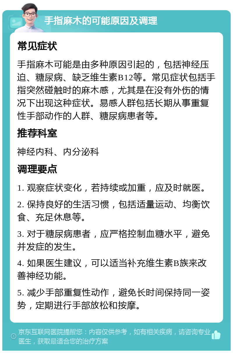 手指麻木的可能原因及调理 常见症状 手指麻木可能是由多种原因引起的，包括神经压迫、糖尿病、缺乏维生素B12等。常见症状包括手指突然碰触时的麻木感，尤其是在没有外伤的情况下出现这种症状。易感人群包括长期从事重复性手部动作的人群、糖尿病患者等。 推荐科室 神经内科、内分泌科 调理要点 1. 观察症状变化，若持续或加重，应及时就医。 2. 保持良好的生活习惯，包括适量运动、均衡饮食、充足休息等。 3. 对于糖尿病患者，应严格控制血糖水平，避免并发症的发生。 4. 如果医生建议，可以适当补充维生素B族来改善神经功能。 5. 减少手部重复性动作，避免长时间保持同一姿势，定期进行手部放松和按摩。