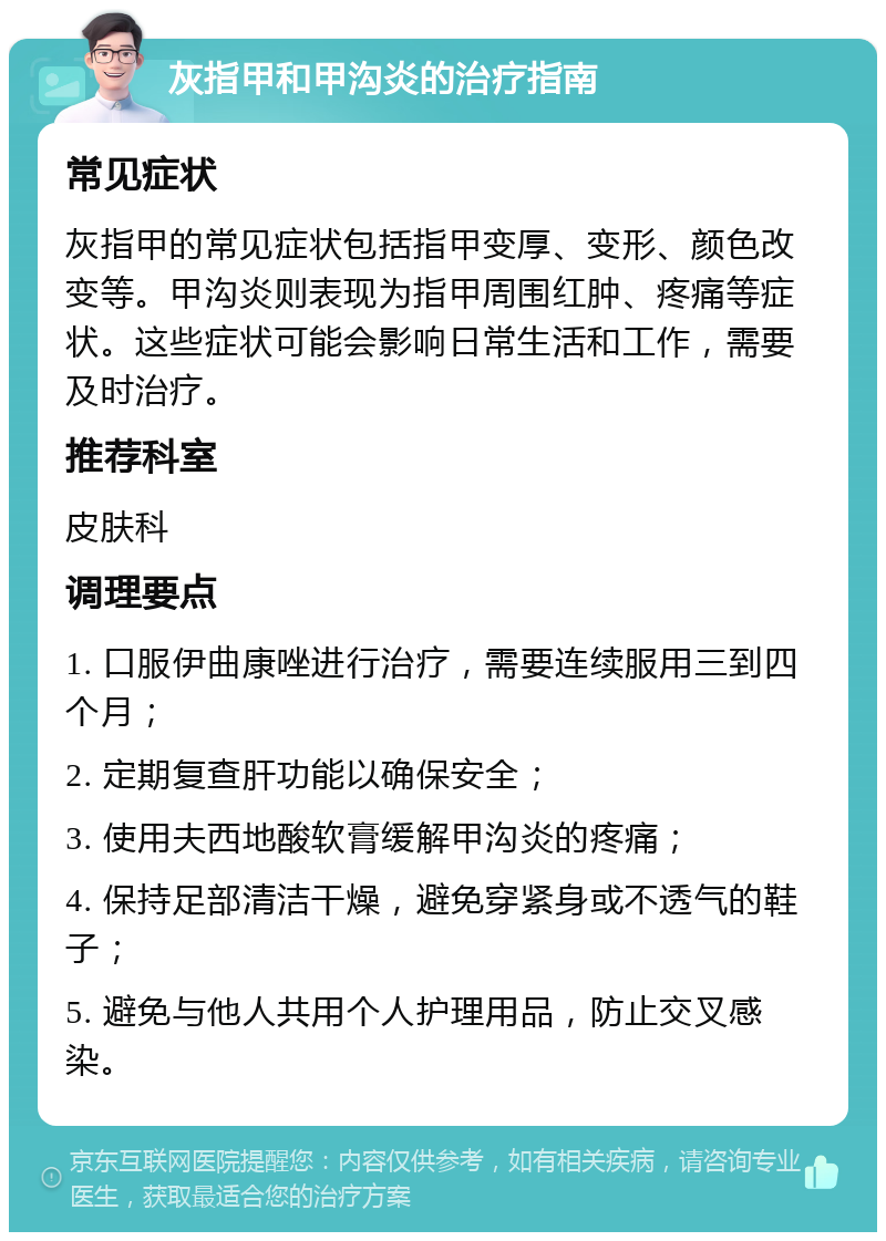 灰指甲和甲沟炎的治疗指南 常见症状 灰指甲的常见症状包括指甲变厚、变形、颜色改变等。甲沟炎则表现为指甲周围红肿、疼痛等症状。这些症状可能会影响日常生活和工作，需要及时治疗。 推荐科室 皮肤科 调理要点 1. 口服伊曲康唑进行治疗，需要连续服用三到四个月； 2. 定期复查肝功能以确保安全； 3. 使用夫西地酸软膏缓解甲沟炎的疼痛； 4. 保持足部清洁干燥，避免穿紧身或不透气的鞋子； 5. 避免与他人共用个人护理用品，防止交叉感染。