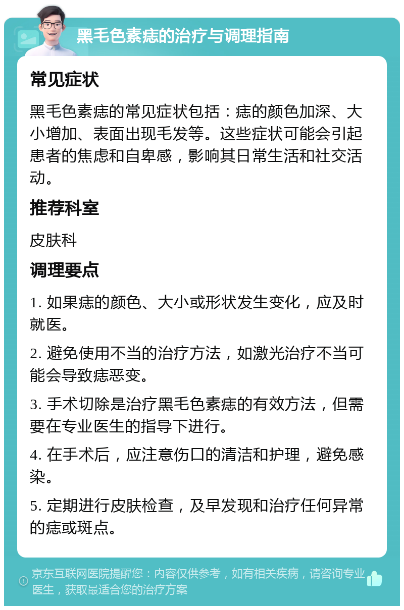 黑毛色素痣的治疗与调理指南 常见症状 黑毛色素痣的常见症状包括：痣的颜色加深、大小增加、表面出现毛发等。这些症状可能会引起患者的焦虑和自卑感，影响其日常生活和社交活动。 推荐科室 皮肤科 调理要点 1. 如果痣的颜色、大小或形状发生变化，应及时就医。 2. 避免使用不当的治疗方法，如激光治疗不当可能会导致痣恶变。 3. 手术切除是治疗黑毛色素痣的有效方法，但需要在专业医生的指导下进行。 4. 在手术后，应注意伤口的清洁和护理，避免感染。 5. 定期进行皮肤检查，及早发现和治疗任何异常的痣或斑点。