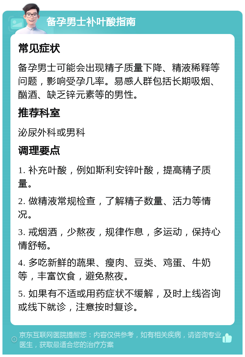 备孕男士补叶酸指南 常见症状 备孕男士可能会出现精子质量下降、精液稀释等问题，影响受孕几率。易感人群包括长期吸烟、酗酒、缺乏锌元素等的男性。 推荐科室 泌尿外科或男科 调理要点 1. 补充叶酸，例如斯利安锌叶酸，提高精子质量。 2. 做精液常规检查，了解精子数量、活力等情况。 3. 戒烟酒，少熬夜，规律作息，多运动，保持心情舒畅。 4. 多吃新鲜的蔬果、瘦肉、豆类、鸡蛋、牛奶等，丰富饮食，避免熬夜。 5. 如果有不适或用药症状不缓解，及时上线咨询或线下就诊，注意按时复诊。