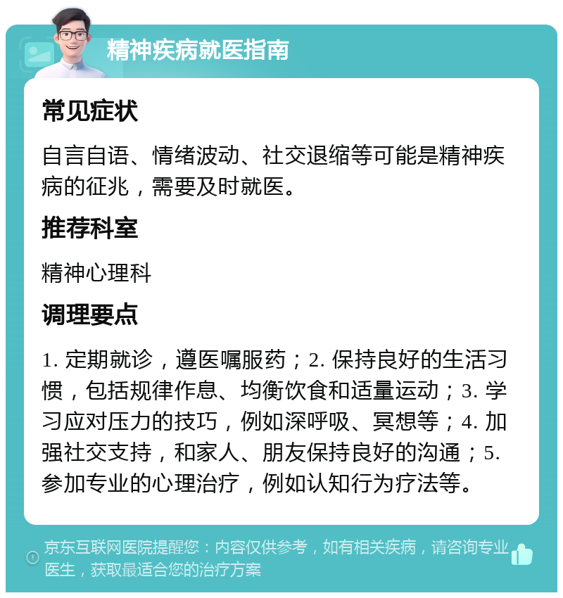 精神疾病就医指南 常见症状 自言自语、情绪波动、社交退缩等可能是精神疾病的征兆，需要及时就医。 推荐科室 精神心理科 调理要点 1. 定期就诊，遵医嘱服药；2. 保持良好的生活习惯，包括规律作息、均衡饮食和适量运动；3. 学习应对压力的技巧，例如深呼吸、冥想等；4. 加强社交支持，和家人、朋友保持良好的沟通；5. 参加专业的心理治疗，例如认知行为疗法等。