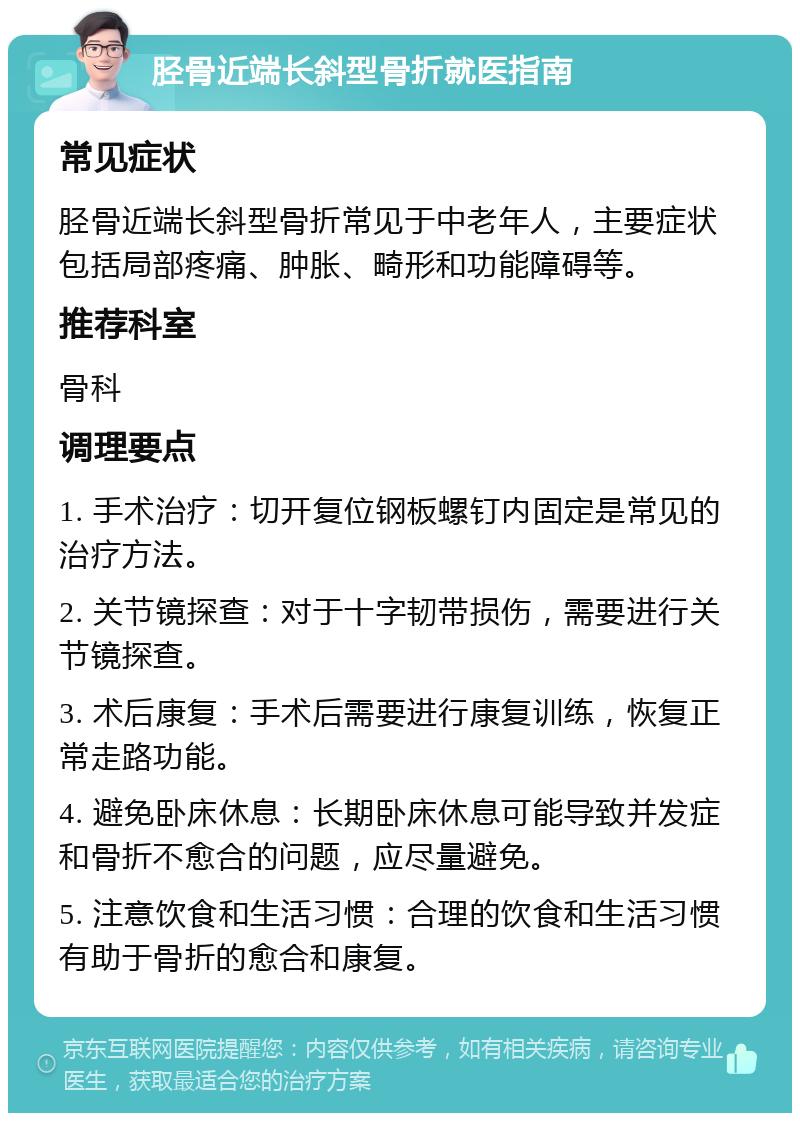 胫骨近端长斜型骨折就医指南 常见症状 胫骨近端长斜型骨折常见于中老年人，主要症状包括局部疼痛、肿胀、畸形和功能障碍等。 推荐科室 骨科 调理要点 1. 手术治疗：切开复位钢板螺钉内固定是常见的治疗方法。 2. 关节镜探查：对于十字韧带损伤，需要进行关节镜探查。 3. 术后康复：手术后需要进行康复训练，恢复正常走路功能。 4. 避免卧床休息：长期卧床休息可能导致并发症和骨折不愈合的问题，应尽量避免。 5. 注意饮食和生活习惯：合理的饮食和生活习惯有助于骨折的愈合和康复。