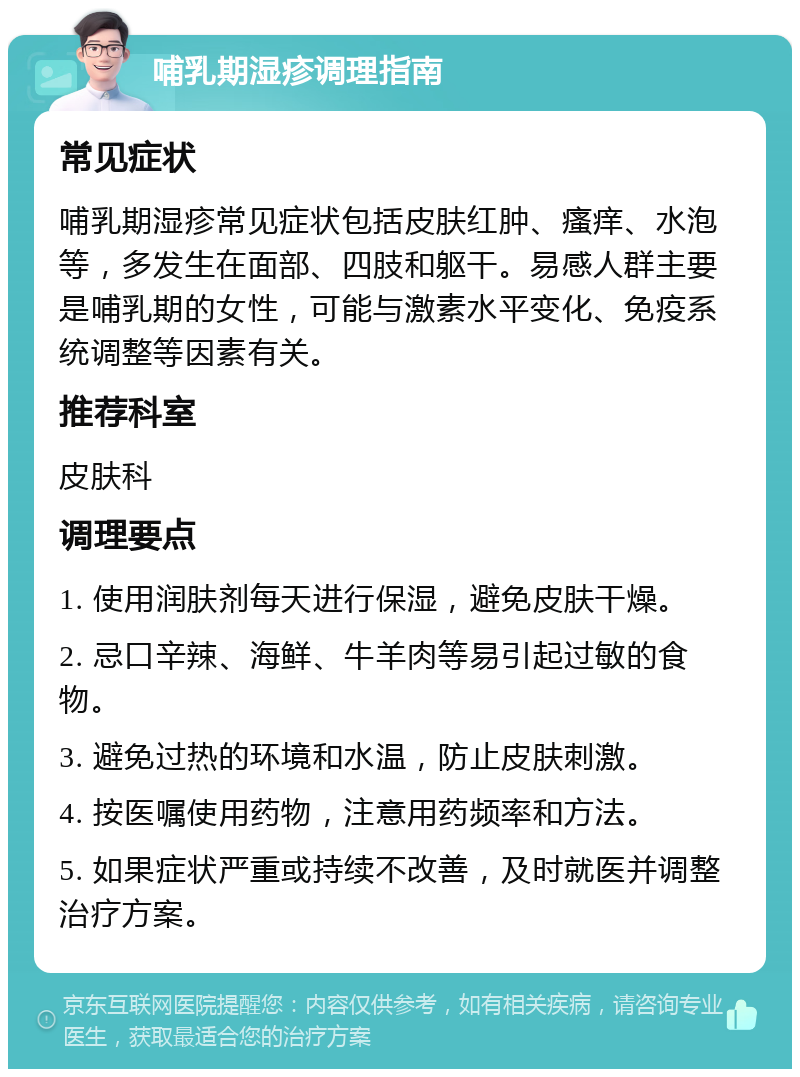 哺乳期湿疹调理指南 常见症状 哺乳期湿疹常见症状包括皮肤红肿、瘙痒、水泡等，多发生在面部、四肢和躯干。易感人群主要是哺乳期的女性，可能与激素水平变化、免疫系统调整等因素有关。 推荐科室 皮肤科 调理要点 1. 使用润肤剂每天进行保湿，避免皮肤干燥。 2. 忌口辛辣、海鲜、牛羊肉等易引起过敏的食物。 3. 避免过热的环境和水温，防止皮肤刺激。 4. 按医嘱使用药物，注意用药频率和方法。 5. 如果症状严重或持续不改善，及时就医并调整治疗方案。