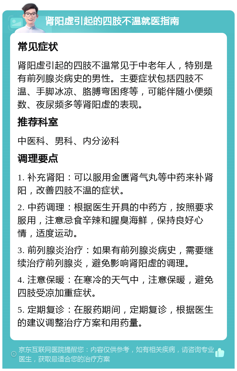 肾阳虚引起的四肢不温就医指南 常见症状 肾阳虚引起的四肢不温常见于中老年人，特别是有前列腺炎病史的男性。主要症状包括四肢不温、手脚冰凉、胳膊弯困疼等，可能伴随小便频数、夜尿频多等肾阳虚的表现。 推荐科室 中医科、男科、内分泌科 调理要点 1. 补充肾阳：可以服用金匮肾气丸等中药来补肾阳，改善四肢不温的症状。 2. 中药调理：根据医生开具的中药方，按照要求服用，注意忌食辛辣和腥臭海鲜，保持良好心情，适度运动。 3. 前列腺炎治疗：如果有前列腺炎病史，需要继续治疗前列腺炎，避免影响肾阳虚的调理。 4. 注意保暖：在寒冷的天气中，注意保暖，避免四肢受凉加重症状。 5. 定期复诊：在服药期间，定期复诊，根据医生的建议调整治疗方案和用药量。