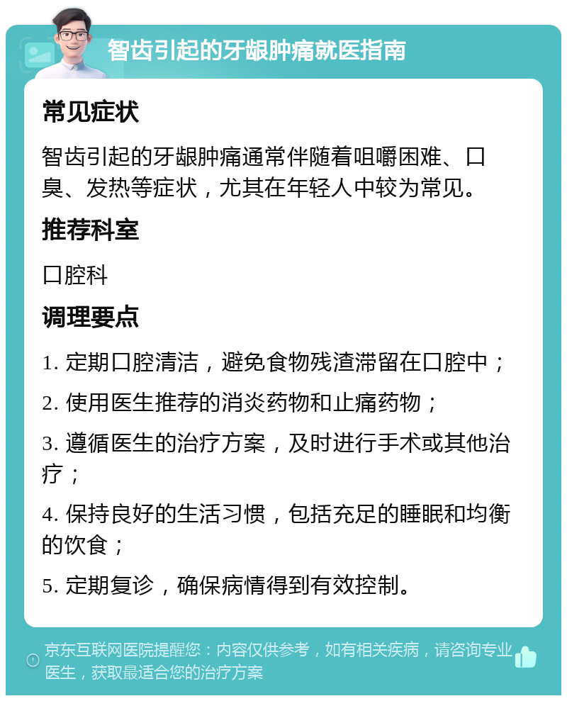 智齿引起的牙龈肿痛就医指南 常见症状 智齿引起的牙龈肿痛通常伴随着咀嚼困难、口臭、发热等症状，尤其在年轻人中较为常见。 推荐科室 口腔科 调理要点 1. 定期口腔清洁，避免食物残渣滞留在口腔中； 2. 使用医生推荐的消炎药物和止痛药物； 3. 遵循医生的治疗方案，及时进行手术或其他治疗； 4. 保持良好的生活习惯，包括充足的睡眠和均衡的饮食； 5. 定期复诊，确保病情得到有效控制。