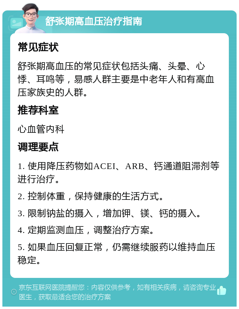 舒张期高血压治疗指南 常见症状 舒张期高血压的常见症状包括头痛、头晕、心悸、耳鸣等，易感人群主要是中老年人和有高血压家族史的人群。 推荐科室 心血管内科 调理要点 1. 使用降压药物如ACEI、ARB、钙通道阻滞剂等进行治疗。 2. 控制体重，保持健康的生活方式。 3. 限制钠盐的摄入，增加钾、镁、钙的摄入。 4. 定期监测血压，调整治疗方案。 5. 如果血压回复正常，仍需继续服药以维持血压稳定。