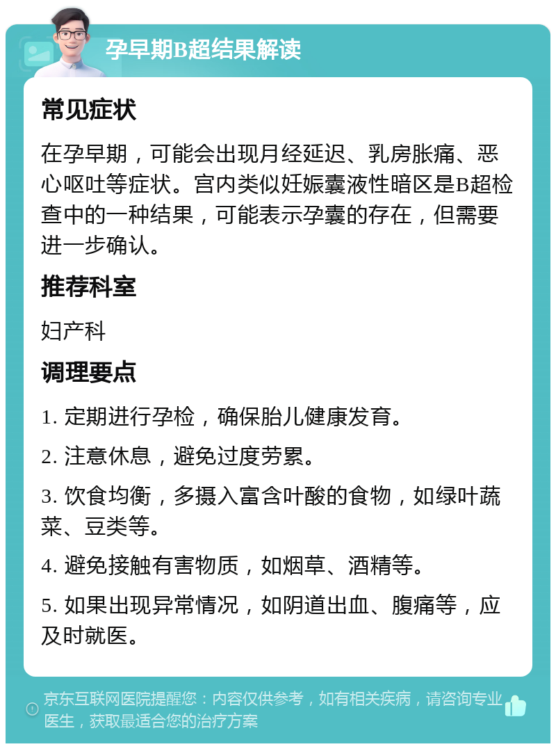 孕早期B超结果解读 常见症状 在孕早期，可能会出现月经延迟、乳房胀痛、恶心呕吐等症状。宫内类似妊娠囊液性暗区是B超检查中的一种结果，可能表示孕囊的存在，但需要进一步确认。 推荐科室 妇产科 调理要点 1. 定期进行孕检，确保胎儿健康发育。 2. 注意休息，避免过度劳累。 3. 饮食均衡，多摄入富含叶酸的食物，如绿叶蔬菜、豆类等。 4. 避免接触有害物质，如烟草、酒精等。 5. 如果出现异常情况，如阴道出血、腹痛等，应及时就医。