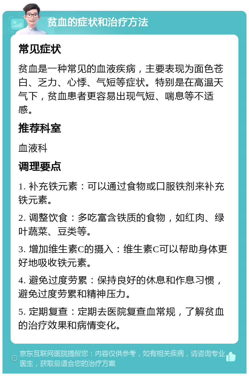 贫血的症状和治疗方法 常见症状 贫血是一种常见的血液疾病，主要表现为面色苍白、乏力、心悸、气短等症状。特别是在高温天气下，贫血患者更容易出现气短、喘息等不适感。 推荐科室 血液科 调理要点 1. 补充铁元素：可以通过食物或口服铁剂来补充铁元素。 2. 调整饮食：多吃富含铁质的食物，如红肉、绿叶蔬菜、豆类等。 3. 增加维生素C的摄入：维生素C可以帮助身体更好地吸收铁元素。 4. 避免过度劳累：保持良好的休息和作息习惯，避免过度劳累和精神压力。 5. 定期复查：定期去医院复查血常规，了解贫血的治疗效果和病情变化。