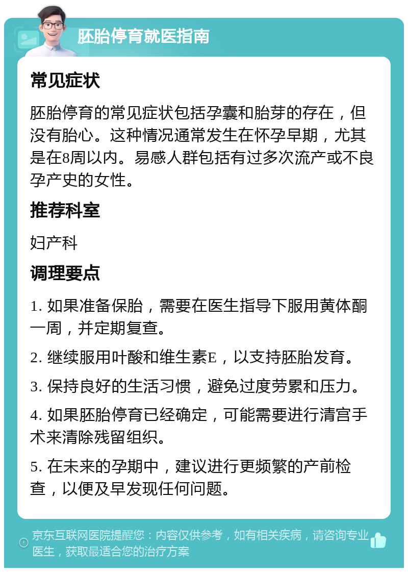 胚胎停育就医指南 常见症状 胚胎停育的常见症状包括孕囊和胎芽的存在，但没有胎心。这种情况通常发生在怀孕早期，尤其是在8周以内。易感人群包括有过多次流产或不良孕产史的女性。 推荐科室 妇产科 调理要点 1. 如果准备保胎，需要在医生指导下服用黄体酮一周，并定期复查。 2. 继续服用叶酸和维生素E，以支持胚胎发育。 3. 保持良好的生活习惯，避免过度劳累和压力。 4. 如果胚胎停育已经确定，可能需要进行清宫手术来清除残留组织。 5. 在未来的孕期中，建议进行更频繁的产前检查，以便及早发现任何问题。