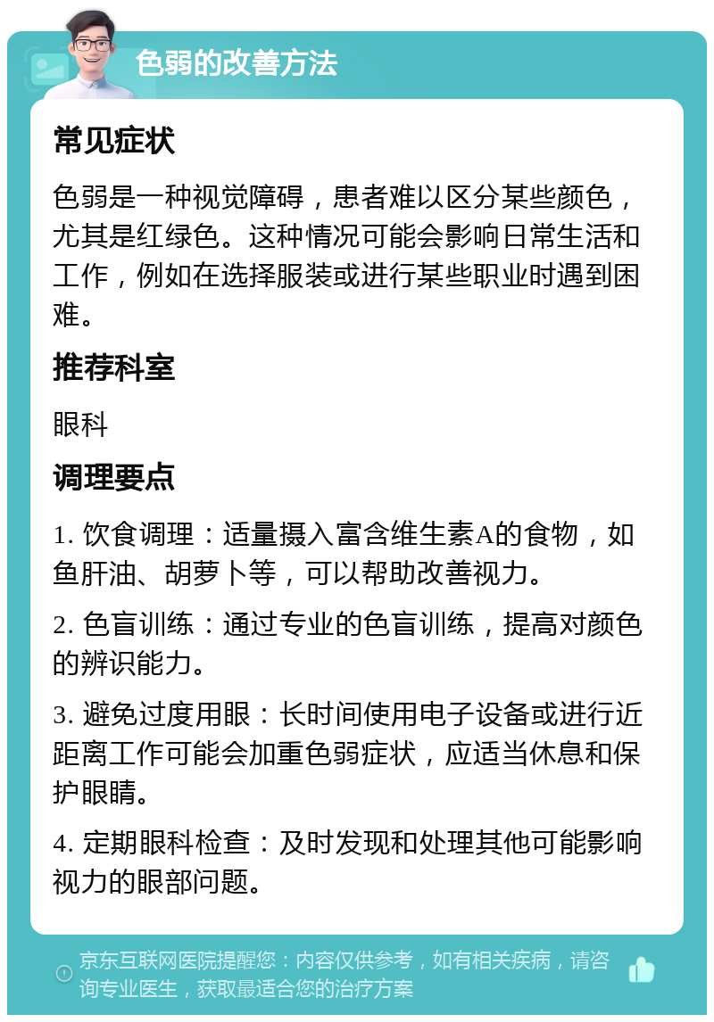 色弱的改善方法 常见症状 色弱是一种视觉障碍，患者难以区分某些颜色，尤其是红绿色。这种情况可能会影响日常生活和工作，例如在选择服装或进行某些职业时遇到困难。 推荐科室 眼科 调理要点 1. 饮食调理：适量摄入富含维生素A的食物，如鱼肝油、胡萝卜等，可以帮助改善视力。 2. 色盲训练：通过专业的色盲训练，提高对颜色的辨识能力。 3. 避免过度用眼：长时间使用电子设备或进行近距离工作可能会加重色弱症状，应适当休息和保护眼睛。 4. 定期眼科检查：及时发现和处理其他可能影响视力的眼部问题。