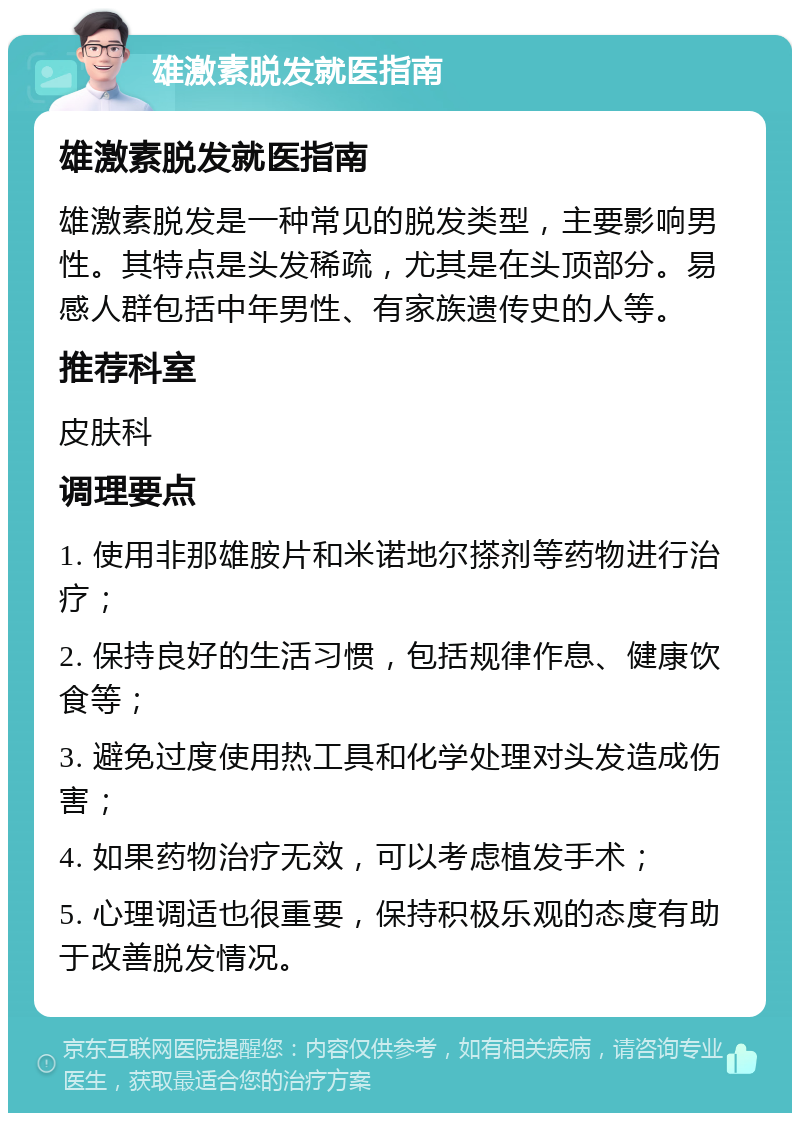 雄激素脱发就医指南 雄激素脱发就医指南 雄激素脱发是一种常见的脱发类型，主要影响男性。其特点是头发稀疏，尤其是在头顶部分。易感人群包括中年男性、有家族遗传史的人等。 推荐科室 皮肤科 调理要点 1. 使用非那雄胺片和米诺地尔搽剂等药物进行治疗； 2. 保持良好的生活习惯，包括规律作息、健康饮食等； 3. 避免过度使用热工具和化学处理对头发造成伤害； 4. 如果药物治疗无效，可以考虑植发手术； 5. 心理调适也很重要，保持积极乐观的态度有助于改善脱发情况。