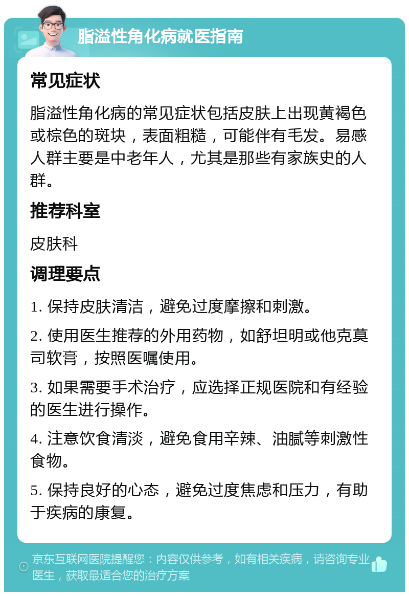 脂溢性角化病就医指南 常见症状 脂溢性角化病的常见症状包括皮肤上出现黄褐色或棕色的斑块，表面粗糙，可能伴有毛发。易感人群主要是中老年人，尤其是那些有家族史的人群。 推荐科室 皮肤科 调理要点 1. 保持皮肤清洁，避免过度摩擦和刺激。 2. 使用医生推荐的外用药物，如舒坦明或他克莫司软膏，按照医嘱使用。 3. 如果需要手术治疗，应选择正规医院和有经验的医生进行操作。 4. 注意饮食清淡，避免食用辛辣、油腻等刺激性食物。 5. 保持良好的心态，避免过度焦虑和压力，有助于疾病的康复。